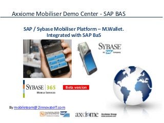 Axxiome Mobiliser Demo Center - SAP BAS

       SAP / Sybase Mobiliser Platform – M.Wallet.
                 Integrated with SAP BaS




                                Beta version



By mobileteam@2innovateIT.com
 