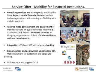 Service Offer - Mobility for Financial Institutions.
 Consulting services and strategies to mobilize the
  bank. Experts on the financial business and on
  technologies aimed at increasing profitability with
  mobile solutions.

 Tailored made development and deployment of
  mobile solutions on Sybase Unwired Platform &
  Afaria (MADP & MDM). Software factories in
  Uruguay, Argentina and Poland. On site architects
  and functional analyst.

 Integration of Sybase 365 with any core banking.

 Customization and deployment using Sybase 365.
  Mobile solutions for customers and corporate
banking.

 Maintenance and support 7x24.
 