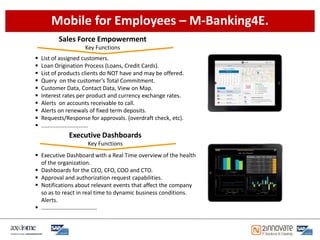 Mobile for Employees – M-Banking4E.
          Sales Force Empowerment
                     Key Functions
   List of assigned customers.
   Loan Origination Process (Loans, Credit Cards).
   List of products clients do NOT have and may be offered.
   Query on the customer’s Total Commitment.
   Customer Data, Contact Data, View on Map.
   Interest rates per product and currency exchange rates.
   Alerts on accounts receivable to call.
   Alerts on renewals of fixed term deposits.
   Requests/Response for approvals. (overdraft check, etc).
   ..............................
              Executive Dashboards
                      Key Functions
 Executive Dashboard with a Real Time overview of the health
  of the organization.
 Dashboards for the CEO, CFO, COO and CTO.
 Approval and authorization request capabilities.
 Notifications about relevant events that affect the company
  so as to react in real time to dynamic business conditions.
  Alerts.
 …………………………………
 