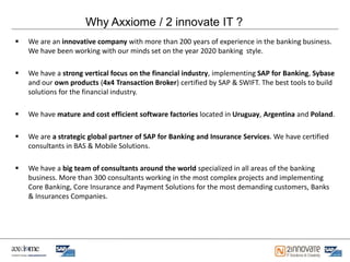 Why Axxiome / 2 innovate IT ?
   We are an innovative company with more than 200 years of experience in the banking business.
    We have been working with our minds set on the year 2020 banking style.

   We have a strong vertical focus on the financial industry, implementing SAP for Banking, Sybase
    and our own products (4x4 Transaction Broker) certified by SAP & SWIFT. The best tools to build
    solutions for the financial industry.

   We have mature and cost efficient software factories located in Uruguay, Argentina and Poland.

   We are a strategic global partner of SAP for Banking and Insurance Services. We have certified
    consultants in BAS & Mobile Solutions.

   We have a big team of consultants around the world specialized in all areas of the banking
    business. More than 300 consultants working in the most complex projects and implementing
    Core Banking, Core Insurance and Payment Solutions for the most demanding customers, Banks
    & Insurances Companies.
 