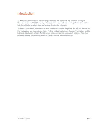 Introduction

XX Xxxxxxx has been tasked with creating a microsite that aligns with the American Society of
Xxxxxxxxxxxxxxxx’s XXXX Campaign. This document provides the supporting information used to
help formulate the structure, tone and general direction the microsite.

To create a user centric experience, we must understand who the people are that will visit the site and
their motivations and means to get there. Finding the balance between the users’ movitations and the
business’ objectives is critical. The delivery of an experience that successfully balances these two
entities is outlined in the last part of this document- tactical recommendations.




XXXXXXXXX — xxxxxx
                                                                               3 of 8

 