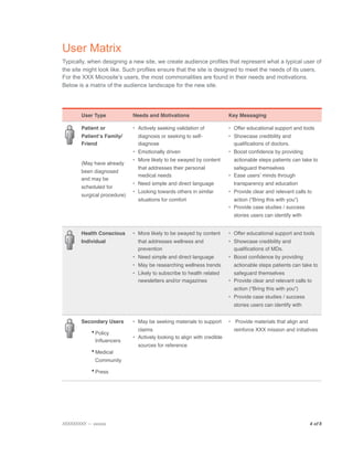 User Matrix
Typically, when designing a new site, we create audience profiles that represent what a typical user of
the site might look like. Such profiles ensure that the site is designed to meet the needs of its users.
For the XXX Microsite’s users, the most commonalities are found in their needs and motivations.
Below is a matrix of the audience landscape for the new site.




        User Type             Needs and Motivations                       Key Messaging

        Patient or            • Actively seeking validation of            • Offer educational support and tools
        Patientʼs Family/       diagnosis or seeking to self-             • Showcase credibility and
        Friend                  diagnose                                    qualiﬁcations of doctors.
                              • Emotionally driven                        • Boost conﬁdence by providing
                              • More likely to be swayed by content         actionable steps patients can take to
        (May have already
                                that addresses their personal               safeguard themselves
        been diagnosed
                                medical needs                             • Ease usersʼ minds through
        and may be
                              • Need simple and direct language             transparency and education
        scheduled for
                              • Looking towards others in similar         • Provide clear and relevant calls to
        surgical procedure)
                                situations for comfort                      action (“Bring this with you”)
                                                                          • Provide case studies / success
                                                                            stories users can identify with


        Health Conscious      • More likely to be swayed by content       • Offer educational support and tools
        Individual              that addresses wellness and               • Showcase credibility and
                                prevention                                  qualiﬁcations of MDs.
                              • Need simple and direct language           • Boost conﬁdence by providing
                              • May be researching wellness trends          actionable steps patients can take to
                              • Likely to subscribe to health related       safeguard themselves
                                newsletters and/or magazines              • Provide clear and relevant calls to
                                                                            action (“Bring this with you”)
                                                                          • Provide case studies / success
                                                                            stories users can identify with


        Secondary Users       • May be seeking materials to support       • Provide materials that align and

            • Policy            claims                                      reinforce XXX mission and initiatives
                              • Actively looking to align with credible
              Inﬂuencers
                                sources for reference
            • Medical
              Community

            • Press




XXXXXXXXX — xxxxxx
                                                                                            4 of 8

 