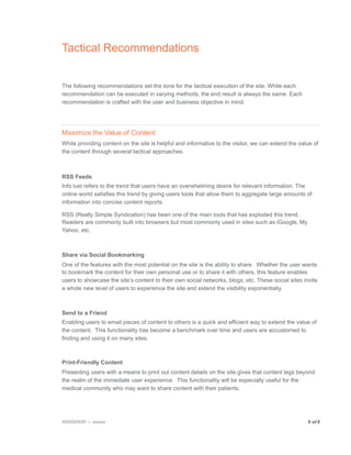 Tactical Recommendations


The following recommendations set the tone for the tactical execution of the site. While each
recommendation can be executed in varying methods, the end result is always the same. Each
recommendation is crafted with the user and business objective in mind.




Maximize the Value of Content
While providing content on the site is helpful and informative to the visitor, we can extend the value of
the content through several tactical approaches.



RSS Feeds
Info lust refers to the trend that users have an overwhelming desire for relevant information. The
online world satisfies this trend by giving users tools that allow them to aggregate large amounts of
information into concise content reports.

RSS (Really Simple Syndication) has been one of the main tools that has exploded this trend.
Readers are commonly built into browsers but most commonly used in sites such as iGoogle, My
Yahoo, etc.



Share via Social Bookmarking
One of the features with the most potential on the site is the ability to share. Whether the user wants
to bookmark the content for their own personal use or to share it with others, this feature enables
users to showcase the site’s content to their own social networks, blogs, etc. These social sites invite
a whole new level of users to experience the site and extend the visibility exponentially.



Send to a Friend
Enabling users to email pieces of content to others is a quick and efficient way to extend the value of
the content. This functionality has become a benchmark over time and users are accustomed to
finding and using it on many sites.



Print-Friendly Content
Presenting users with a means to print out content details on the site gives that content legs beyond
the realm of the immediate user experience. This functionality will be especially useful for the
medical community who may want to share content with their patients.




XXXXXXXXX — xxxxxx
                                                                                 6 of 8

 