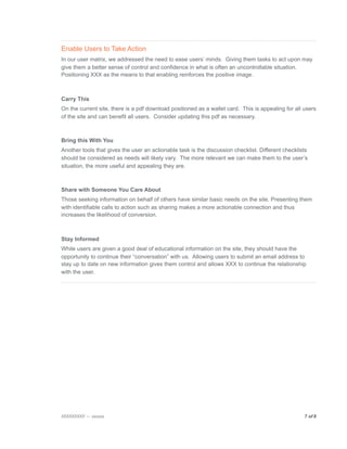 Enable Users to Take Action
In our user matrix, we addressed the need to ease users’ minds. Giving them tasks to act upon may
give them a better sense of control and confidence in what is often an uncontrollable situation.
Positioning XXX as the means to that enabling reinforces the positive image.



Carry This
On the current site, there is a pdf download positioned as a wallet card. This is appealing for all users
of the site and can benefit all users. Consider updating this pdf as necessary.



Bring this With You
Another tools that gives the user an actionable task is the discussion checklist. Different checklists
should be considered as needs will likely vary. The more relevant we can make them to the user’s
situation, the more useful and appealing they are.



Share with Someone You Care About
Those seeking information on behalf of others have similar basic needs on the site. Presenting them
with identifiable calls to action such as sharing makes a more actionable connection and thus
increases the likelihood of conversion.



Stay Informed
While users are given a good deal of educational information on the site, they should have the
opportunity to continue their “conversation” with us. Allowing users to submit an email address to
stay up to date on new information gives them control and allows XXX to continue the relationship
with the user.




XXXXXXXXX — xxxxxx
                                                                                 7 of 8

 