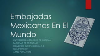 Embajadas
Mexicanas En El
Mundo
UNIVERSIDAD AUTÓNOMA DE YUCATÁN
FACULTAD DE ECONOMÍA
COMERCIO INTERNACIONAL 1-B
COMPUTACIÓN
AXXEL PERAZA UITZ
 