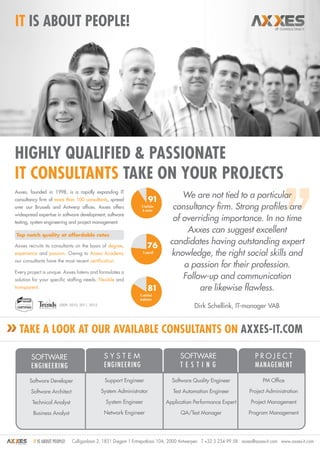 it Is about people!




Highly qualified & passionate
IT Consultants take on your projects
Axxes, founded in 1998, is a rapidly expanding IT
consultancy firm of more than 100 consultants, spread                   91
                                                                                    We are not tied to a particular
over our Brussels and Antwerp offices. Axxes offers               % bachelor
                                                                   & master
                                                                                 consultancy firm. Strong profiles are
widespread expertise in software development, software
testing, system engineering and project management.
                                                                                 of overriding importance. In no time
Top notch quality at affordable rates
                                                                                     Axxes can suggest excellent
Axxes recruits its consultants on the basis of degree,                 76
                                                                                candidates having outstanding expert
experience and passion. Owing to Axxes Academy                     % payroll
                                                                                knowledge, the right social skills and
our consultants have the most recent certification.
                                                                                    a passion for their profession.
Every project is unique. Axxes listens and formulates a
solution for your specific staffing needs. Flexible and                             Follow-up and communication
transparent.                                                            81               are likewise flawless.
                                                                 % satisfied
                                                                 employees
                        2009, 2010, 2011, 2012
                                                                                           Dirk Schellink, IT-manager VAB


  Take a look at our available consultants on axxes-it.com

        Software                                  S Y S TE M                         Software                         P RO J E C T
        engineering                               engineering                        T E S T ING                      MANAGEMENT

       Software Developer                         Support Engineer               Software Quality Engineer                PM Office

        Software Architect                       System Administrator             Test Automation Engineer          Project Administration

        Technical Analyst                          System Engineer             Application Performance Expert       Project Management

         Business Analyst                         Network Engineer                   QA/Test Manager               Program Management




         it is about people!   Culliganlaan 2, 1831 Diegem | Entrepotkaai 10A, 2000 Antwerpen T +32 3 234 99 58 axxes@axxes-it.com www.axxes-it.com
 