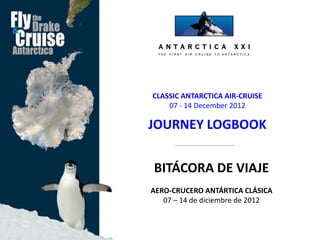 CLASSIC ANTARCTICA AIR-CRUISE
    07 - 14 December 2012

JOURNEY LOGBOOK


BITÁCORA DE VIAJE
AERO-CRUCERO ANTÁRTICA CLÁSICA
   07 – 14 de diciembre de 2012
 