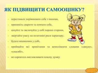 FokinaLida.75@mail.ru
ЯК ПІДВИЩИТИ САМООЦІНКУ?
 перестаньте порівнювати себе з іншими,
 припиніть сварити та повчати себе,
 цінуйте та звеличуйте у собі хороші сторони,
 звертайте увагу на позитивні риси характеру;
 будьте впевненим у собі,
 приймайте всі привітання та компліменти словами «дякую»,
«спасибі»,
 не соромтесь висловлювати власну думку.
 