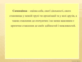 FokinaLida.75@mail.ru
Самооцінка – оцінка себе, своєї діяльності, свого
становища у певній групі чи організації та у колі друзів, а
також ставлення до оточуючих і не менш важливим є
критичне ставлення до своїх здібностей і можливостей.
 