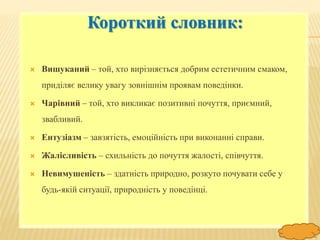 FokinaLida.75@mail.ru
Короткий словник:
 Вишуканий – той, хто вирізняється добрим естетичним смаком,
приділяє велику увагу зовнішнім проявам поведінки.
 Чарівний – той, хто викликає позитивні почуття, приємний,
звабливий.
 Ентузіазм – завзятість, емоційність при виконанні справи.
 Жалісливість – схильність до почуття жалості, співчуття.
 Невимушеність – здатність природно, розкуто почувати себе у
будь-якій ситуації, природність у поведінці.
 
