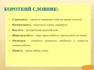 FokinaLida.75@mail.ru
КОРОТКИЙ СЛОВНИК:
 Стриманість – здатність стримувати себе від прояву почуттів.
 Відчайдушність – відсутність страху, хоробрість.
 Веселість – безтурботний, радісний стан.
 Щиросердечність – щира дружелюбність, прихильність до людей.
 Милосердя – готовність допомогти, пробачити із співчуття,
людинолюбства.
 Ніжність – прояв любові, ласки.
 