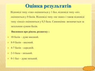 FokinaLida.75@mail.ru
Оцінка результатів
Відповіді типу «так» оцінюються у 1 бал, відповіді типу «ні»
оцінюються у 0 балів. Відповіді типу «не знаю» і також відповіді
типу «іноді» оцінюються у 0,5 бала. Самооцінка визначається за
загальною сумою балів.
Висновки про рівень розвитку :
 10 балів – дуже високий.
 8-9 балів – високий.
 4-7 балів – середній.
 2-3 бала – низький.
 0-1 бал – дуже низький.
 