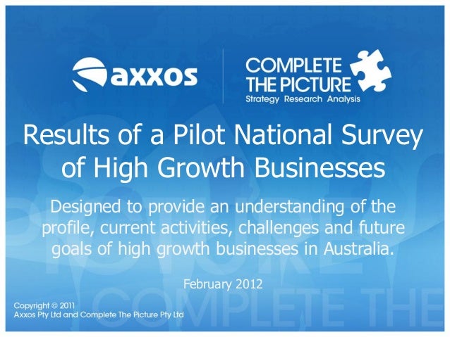 Results of a Pilot National Survey
of High Growth Businesses
Designed to provide an understanding of the
profile, current activities, challenges and future
goals of high growth businesses in Australia.
February 2012
 