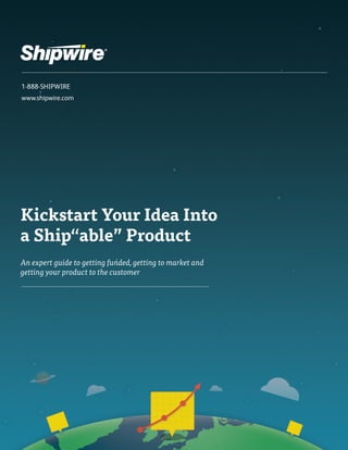 1-888-SHIPWIRE 
www.shipwire.com 
Kickstart Your Idea Into 
a Ship“able” Product 
An expert guide to getting funded, getting to market and 
getting your product to the customer 
 