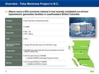 Overview - Toba Montrose Project in B.C.

     Alterra owns a 40% economic interest in two recently completed run-of-river
     hydroelectric generation facilities in southwestern British Columbia

 Facilities              East Toba River and Montrose Creek



 Capacity                236MW


                         60% - GE
 Ownership
                         40% - Alterra


 COD                     2010


 Electricity Purchase
                         35-year EPA with BC Hydro (710-730 GWh / year)
 Agreement


                         $470MM total project debt with 35 year amortization and 6.4%
 Project Debt
                          effective interest rate

                         2011E project revenue of $74MM
 Revenue
                           • Includes $10/MWh ecoEnergy Program incentive

                         2011E project EBITDA of ~$60MM
 EBITDA
                           • ~$24MM net EBITDA to Alterra



10
 