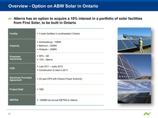 Overview - Option on ABW Solar in Ontario

     Alterra has an option to acquire a 10% interest in a portfolio of solar facilities
     from First Solar, to be built in Ontario


 Facility                3 solar facilities in southwestern Ontario


                         Amherstburg - 10MW
 Capacity                Belmont – 20MW
                         Walpole – 20MW


 Proposed                90% - GE
 Ownership               10% - Alterra

                         Late 2011 – early 2012
 COD
                         Construction to start in 2011


 Electricity Purchase
                         20 year EPA with Ontario Power Authority
 Agreement



 Project Debt            TBD



 EBITDA                  ~$3MM net annual EBITDA to Alterra




12
 