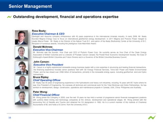 Senior Management

     Outstanding development, financial and operations expertise


               Ross Beaty:
               Executive Chairman & CEO
               Geologist and resource company entrepreneur with 40 years experience in the international minerals industry. In early 2008, Mr. Beaty
               founded Magma Energy Corp to focus on international geothermal energy development. In 2011 Magma and Plutonic Power merged to
               create Alterra Power. Mr. Beaty is the Director of the Nature Trust B.C. and patron of the Beaty Biodiversity Center at the University of B.C.
               Recipient of numerous awards, including the prestigious Viola Macmillan Award.
                Donald McInnes:
                Executive Vice-Chairman
                Mr. McInnes was the founder, Vice Chair and CEO of Plutonic Power Corp. He currently serves as Vice Chair of the Clean Energy
                Association of British Columbia and is a director of Prostate Cancer Canada, the Powell River Economic Development Society, the Duke of
                Edinburgh's Award-British Columbia and Yukon Division and is a Governor of the British Columbia Business Council.

                John Carson:
                Executive Vice President
                Mr. Carson is a highly experienced renewable energy business leader with a core expertise in structuring and leading financial transactions.
                His financing experience includes senior positions held with GE Energy Financial Services, Terra-Gen Power and Noble Environmental
                Power, and he has closed over US$2 billion of transactions, primarily in the renewable energy space, including geothermal, wind and hydro
                transactions.
                Bruce Ripley:
                Chief Operating Officer
                Mr. Ripley has 30 years of engineering experience in the hydroelectric and heavy civil industries, including 16 years with BC Hydro where he
                was Vice President of Engineering. He overseas all technical and commercial work for the Toba Montrose and Dokie Partnerships. He has
                worked on development, design, construction, operations and maintenance projects in Canada, USA, China, Philippines and Australia.

                Peter Wong:
                Chief Financial Officer
                Mr. Wong joined the Company in 2005; over the last 18 years he has held a number of progressive senior financial management positions
                with publicly listed mining and technology companies at the venture, development and operational stages. Mr. Wong articled with the
                accounting firm of Deloitte and Touche and obtained his CA designation in 1992. He is a current member of the Institute of Chartered
                Accountants of BC and holds a B.Comm. from the University of B.C.




18
 