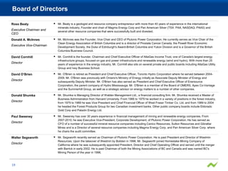 Board of Directors

Ross Beaty                   Mr. Beaty is a geologist and resource company entrepreneur with more than 40 years of experience in the international
                              minerals industry, Founder and chair of Magma Energy Corp and Pan American Silver (TSX: PAA, NASDAQ: PAAS) and
Executive Chairman and        several other resource companies that were successfully built and divested.
CEO
Donald A. McInnes            Mr. McInnes was the Founder, Vice Chair and CEO of Plutonic Power Corporation. He currently serves as Vice Chair of the
                              Clean Energy Association of British Columbia and is a director of Prostate Cancer Canada, the Powell River Economic
Executive Vice-Chairman       Development Society, the Duke of Edinburgh's Award-British Columbia and Yukon Division and is a Governor of the British
                              Columbia Business Council.

David Cornhill               Mr. Cornhill is the founder, Chairman and Chief Executive Officer of AltaGas Income Trust, one of Canada's largest energy
                              infrastructure groups, focused on gas and power infrastructure and renewable energy (wind and hydro). With more than 25
Director                      years of experience in the energy industry, Mr. Cornhill also sits on several private and public boards including AltaGas Utility
                              Group and Ivey Business School.

David O’Brien                Mr. O'Brien is retired as President and Chief Executive Officer, Toronto Hydro Corporation where he served between 2004-
                              2009. Mr. O'Brien was previously with Ontario's Ministry of Energy initially as Associate Deputy Minister of Energy and
Director                      subsequently Deputy Minister. Mr. O'Brien has also served as President and Chief Executive Officer of Enersource
                              Corporation, the parent company of Hydro Mississauga. Mr. O'Brien is a member of the Board of OMERS, Apex Co-Vantage
                              and the Summerhill Group, as well as a strategic advisor on energy matters to a number of other companies.

Donald Shumka                Mr. Shumka is Managing Director of Walden Management Ltd., a financial consulting firm. Mr. Shumka received a Master of
                              Business Administration from Harvard University. From 1966 to 1979 he worked in a variety of positions in the forest industry,
Director                      from 1979 to 1989 he was Vice President and Chief Financial Officer of West Fraser Timber Co. Ltd. and from 1989 to 2004
                              he headed the Forest Products Group for two Canadian investment banks. Other public company boards include Eldorado
                              Gold Corp and Paladin Energy Ltd.

Paul Sweeney                 Mr. Sweeney has over 30 years experience in financial management of mining and renewable energy companies. From
                              2007-2010, he was Executive Vice-President, Corporate Development, of Plutonic Power Corporation. He has served as
Director                      CFO of a number of successful mineral resource companies including Canico Resources, Sutton Resources and Gibraltar
                              Mines and is a Director of several resource companies including Magma Energy Corp. and Pan American Silver Corp. where
                              he chairs the audit committee.

Walter Segsworth             Mr. Segsworth recently served as Chairman of Plutonic Power Corporation. He is past President and Director of Westmin
                              Resources. Upon the takeover of Westmin by Boliden in 1998, Mr. Segsworth joined Homestake Mining Company of
Director                      California where he was subsequently appointed President, Director and Chief Operating Officer and served until the merger
                              with Barrick in early 2002. He is past Chairman of both the Mining Associations of BC and Canada and was named BC's
                              Mining Person of the year in 1996.



19
 