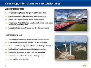 Value Proposition Summary / Next Milestones

VALUE PROPOSITION

     Core Producing Assets - long term, stable cash flow

     Diversified Assets - by geography & generation type

     Larger Size - better liquidity, lower cost of capital

     Outstanding Project Pipeline - geothermal, hydro, wind assets
     could triple output by 2016

     Exceptional operating, financial and development teams



NEXT MILESTONES

    Completion of Icelandic Pension Funds Deal for $67mm

     Iceland PPA and financing for next 130 MW expansion

     Chile partner financing and next phase of drilling at Mariposa

     Exploration of new Peruvian and Italian concessions

     Continuing expansion at Soda Lake and US assets

     Advancement of Dokie II and Upper Toba projects

     Ongoing M&A opportunities



20
 