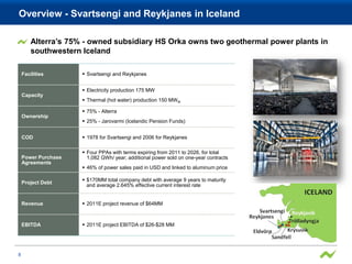 Overview - Svartsengi and Reykjanes in Iceland

        Alterra’s 75% - owned subsidiary HS Orka owns two geothermal power plants in
        southwestern Iceland

    Facilities        Svartsengi and Reykjanes


                      Electricity production 175 MW
    Capacity
                      Thermal (hot water) production 150 MW th

                      75% - Alterra
    Ownership
                      25% - Jarovarmi (Icelandic Pension Funds)


    COD               1978 for Svartsengi and 2006 for Reykjanes

                      Four PPAs with terms expiring from 2011 to 2026, for total
    Power Purchase     1,082 GWh/ year; additional power sold on one-year contracts
    Agreements
                      46% of power sales paid in USD and linked to aluminum price

                      $170MM total company debt with average 9 years to maturity
    Project Debt
                       and average 2.645% effective current interest rate


    Revenue           2011E project revenue of $64MM



    EBITDA            2011E project EBITDA of $26-$28 MM




8
 