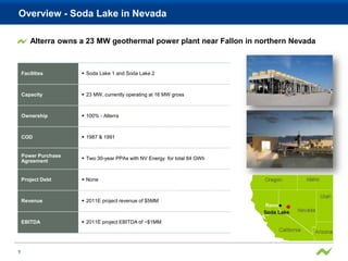 Overview - Soda Lake in Nevada

        Alterra owns a 23 MW geothermal power plant near Fallon in northern Nevada



    Facilities        Soda Lake 1 and Soda Lake 2



    Capacity          23 MW, currently operating at 16 MW gross



    Ownership         100% - Alterra



    COD               1987 & 1991


    Power Purchase
                      Two 30-year PPAs with NV Energy for total 84 GWh
    Agreement


    Project Debt      None



    Revenue           2011E project revenue of $5MM



    EBITDA            2011E project EBITDA of ~$1MM




9
 