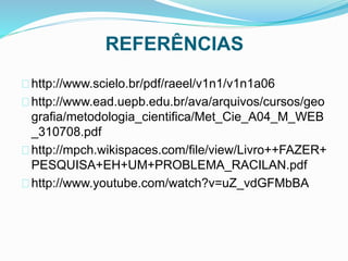 REFERÊNCIAS 
http://www.scielo.br/pdf/raeel/v1n1/v1n1a06 
http://www.ead.uepb.edu.br/ava/arquivos/cursos/geo 
grafia/metodologia_cientifica/Met_Cie_A04_M_WEB 
_310708.pdf 
http://mpch.wikispaces.com/file/view/Livro++FAZER+ 
PESQUISA+EH+UM+PROBLEMA_RACILAN.pdf 
http://www.youtube.com/watch?v=uZ_vdGFMbBA 
