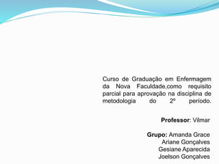 Curso de Graduação em Enfermagem 
da Nova Faculdade,como requisito 
parcial para aprovação na disciplina de 
metodologia do 2º período. 
Professor: Vilmar 
Grupo: Amanda Grace 
Ariane Gonçalves 
Gesiane Aparecida 
Joelson Gonçalves 
 