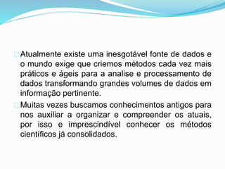 Atualmente existe uma inesgotável fonte de dados e 
o mundo exige que criemos métodos cada vez mais 
práticos e ágeis para a analise e processamento de 
dados transformando grandes volumes de dados em 
informação pertinente. 
Muitas vezes buscamos conhecimentos antigos para 
nos auxiliar a organizar e compreender os atuais, 
por isso e imprescindível conhecer os métodos 
científicos já consolidados. 
 