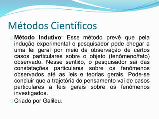 Métodos Científicos 
Método Indutivo: Esse método prevê que pela 
indução experimental o pesquisador pode chegar a 
uma lei geral por meio da observação de certos 
casos particulares sobre o objeto (fenômeno/fato) 
observado. Nesse sentido, o pesquisador sai das 
constatações particulares sobre os fenômenos 
observados até as leis e teorias gerais. Pode-se 
concluir que a trajetória do pensamento vai de casos 
particulares a leis gerais sobre os fenômenos 
investigados. 
Criado por Galileu. 
 
