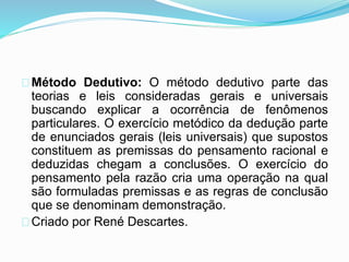 Método Dedutivo: O método dedutivo parte das 
teorias e leis consideradas gerais e universais 
buscando explicar a ocorrência de fenômenos 
particulares. O exercício metódico da dedução parte 
de enunciados gerais (leis universais) que supostos 
constituem as premissas do pensamento racional e 
deduzidas chegam a conclusões. O exercício do 
pensamento pela razão cria uma operação na qual 
são formuladas premissas e as regras de conclusão 
que se denominam demonstração. 
Criado por René Descartes. 
 