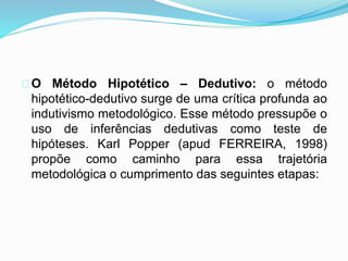 O Método Hipotético – Dedutivo: o método 
hipotético-dedutivo surge de uma crítica profunda ao 
indutivismo metodológico. Esse método pressupõe o 
uso de inferências dedutivas como teste de 
hipóteses. Karl Popper (apud FERREIRA, 1998) 
propõe como caminho para essa trajetória 
metodológica o cumprimento das seguintes etapas: 
 