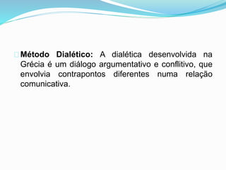 Método Dialético: A dialética desenvolvida na 
Grécia é um diálogo argumentativo e conflitivo, que 
envolvia contrapontos diferentes numa relação 
comunicativa. 
 