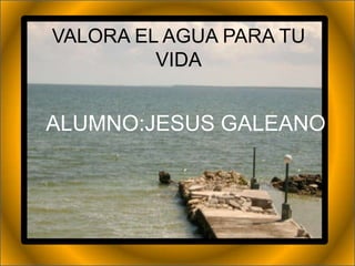 VALORA EL AGUA PARA TU
         VIDA


ALUMNO:JESUS GALEANO
 