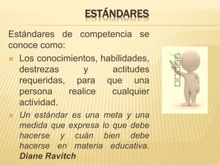 ESTÁNDARES
Estándares de competencia se
conoce como:
 Los conocimientos, habilidades,
destrezas y actitudes
requeridas, para que una
persona realice cualquier
actividad.
 Un estándar es una meta y una
medida que expresa lo que debe
hacerse y cuán bien debe
hacerse en materia educativa.
Diane Ravitch
 