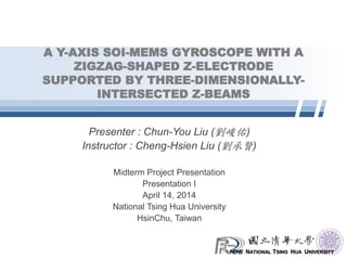 NATIONAL TSING HUA UNIVERSITY
A Y-AXIS SOI-MEMS GYROSCOPE WITH A
ZIGZAG-SHAPED Z-ELECTRODE
SUPPORTED BY THREE-DIMENSIONALLY-
INTERSECTED Z-BEAMS
Presenter : Chun-You Liu (劉峻佑)
Instructor : Cheng-Hsien Liu (劉承賢)
Midterm Project Presentation
Presentation I
April 14, 2014
National Tsing Hua University
HsinChu, Taiwan
 