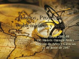 Logros, Proyectos emblemáticos y Retos Año fiscal 2007-08 Dr. Moisés Orengo Avilés Colegio de Artes y Ciencias 25 de junio de 2007 