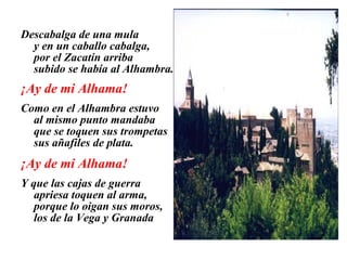 Descabalga de una mula
y en un caballo cabalga,
por el Zacatín arriba
subido se había al Alhambra.
¡Ay de mi Alhama!
Como en el Alhambra estuvo
al mismo punto mandaba
que se toquen sus trompetas
sus añafiles de plata.
¡Ay de mi Alhama!
Y que las cajas de guerra
apriesa toquen al arma,
porque lo oigan sus moros,
los de la Vega y Granada
 