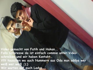 Video gemacht von Fatih und Hakan…. Falls Interesse da ist einfach commie unter Video schreiben und wir stehen in Kontakt… Vllt tauschen wa auch Nummern aus Oda msn addys wer weiß wer weiß ;);) Wir warten auf euch Ladys…. Video gemacht von Fatih und Hakan…. Falls Interesse da ist einfach commie unter Video schreiben und wir haben Kontakt… Vllt tauschen wa auch Nummern aus Oda msn addys wer  weiß wer weiß ;);) Wir warten auf euch Ladys…. 