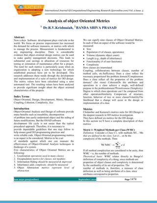 International Journal Of Computational Engineering Research (ijceronline.com) Vol. 2 Issue. 5



                                Analysis of object Oriented Metrics
                         1.
                              Dr.R.V.Krishnaiah, 2.BANDA SHIVA PRASAD

Abstract
Now a days Software development plays vital role in the           We can signify nine classes of Object Oriented Metrics.
world. We focus on process improvement has increased              In each of then an aspect of the software would be
the demand for software measures, or metrics with which           measured:
to manage the process. Measurement is fundamental to               Size
any engineering discipline. There is considerable                  Population (# of classes, operations)
evidence that object-oriented design metrics can be used           Volume (dynamic object count)
to make quality management decisions. This leads to                Length (e.g., depth of inheritance)
substantial cost savings in allocation of resources for            Functionality (# of user functions)
testing or estimation of maintenance effort for a project.         Complexity
The need for such metrics is particularly acute when an           How classes are interrelated
organization is adopting a new technology for which               Coupling, collaborations between classes, number of
established practices have yet to be developed. This              method calls, etc.Sufficiency Does a class reflect the
research addresses these needs through the development            necessary propertiesof the problem domain?Completeness
and implementation of a suite of metrics for OO design.           Does a class reflect all the properties of the problem
The metric values have been calculated using a semi               domain? (for reuse) CohesionDo the attributes and
automated tool. The resulting values have been analyzed           operations in a class achieve a single, well-defined
to provide significant insight about the object oriented          purpose in the problemdomain?Primitiveness (Simplicity)
characteristics of the projects.                                  Degree to which class operations can’t be composed from
                                                                  other operationsSimilarity Comparison of structure,
Index Terms                                                       function, behavior of two or more classesVolatilityThe
Object Oriented, Design, Development, Metric, Measure,            likelihood that a change will occur in the design or
Coupling, Cohesion, Complexity, Size                              implementation of a class

Introduction                                                      Metrics
Object-Oriented Analysis and Design of software provide           Chidamber and Kemerer's metrics suite for OO Design is
many benefits such as reusability, decomposition                  the deepest research in OO metrics investigation.
of problem into easily understood object and the aiding of        They have defined six metrics for the OO design.
future modifications. But the OOAD software                       In this section we’ll have a complete description of their
development life cycle is not easier than the typical             metrics:
procedural approach. Therefore, it is necessary to
provide dependable guidelines that one may follow to              Metric 1: Weighted Methods per Class (WMC)
help ensure good OO programming practices and                     Definition: Consider a Class C1, with methods M1... Mn
write reliable code. Object-Oriented programming metrics          that are defined in the class. Let c1... cn be the
is an aspect to be considered. Metrics to be a set                complexity of the methods. Then:
of standards against which one can measure the
effectiveness of Object-Oriented Analysis techniques in
thedesign of a system.
Five characteristics of Object Oriented Metrics are as            If all method complexities are considered to be unity, then
following:                                                        WMC = n, the number of methods.
1. Localization operations used in many classes                   Theoretical basis: WMC relates directly to Bunge's1
2. Encapsulation metrics for classes, not modules                 definition of complexity of a thing, since methods are
3. Information Hiding should be measured & improved               properties of object classes and complexity is determined
4. Inheritance adds complexity, should be measured                by the cardinality of its set of properties. The
5. Object Abstraction metrics represent level of                  number of methods is, therefore, a measure of class
    abstraction                                                   definition as well as being attributes of a class, since
                                                                  attributes correspond to properties.

Issn 2250-3005(online)                                       September| 2012                              Page 1474
 