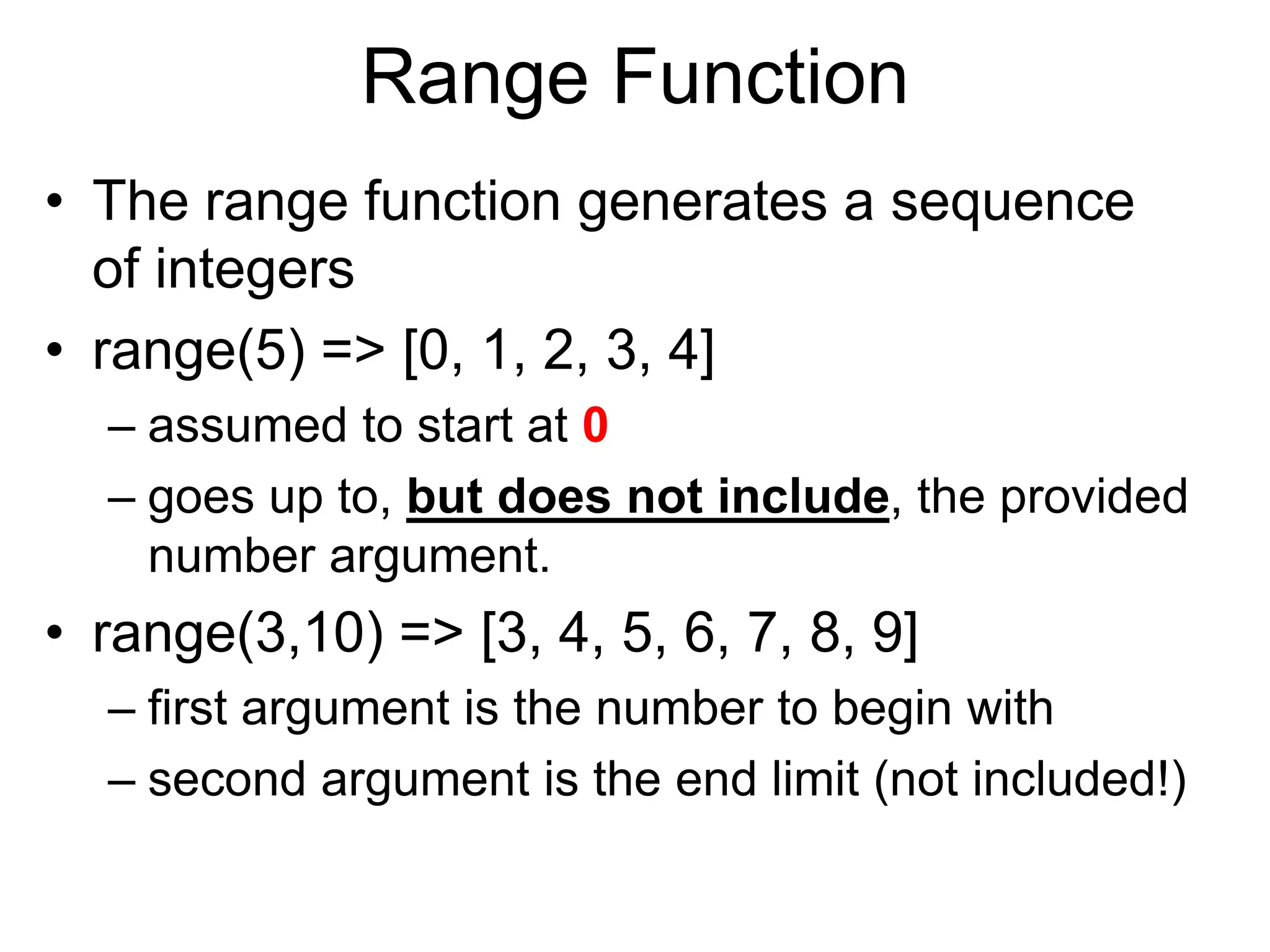 Range Function
• The range function generates a sequence
of integers
• range(5) => [0, 1, 2, 3, 4]
– assumed to start at 0
– goes up to, but does not include, the provided
number argument.
• range(3,10) => [3, 4, 5, 6, 7, 8, 9]
– first argument is the number to begin with
– second argument is the end limit (not included!)
 