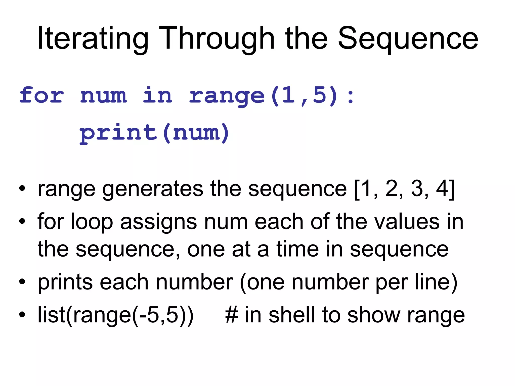 Iterating Through the Sequence
for num in range(1,5):
print(num)
• range generates the sequence [1, 2, 3, 4]
• for loop assigns num each of the values in
the sequence, one at a time in sequence
• prints each number (one number per line)
• list(range(-5,5)) # in shell to show range
 