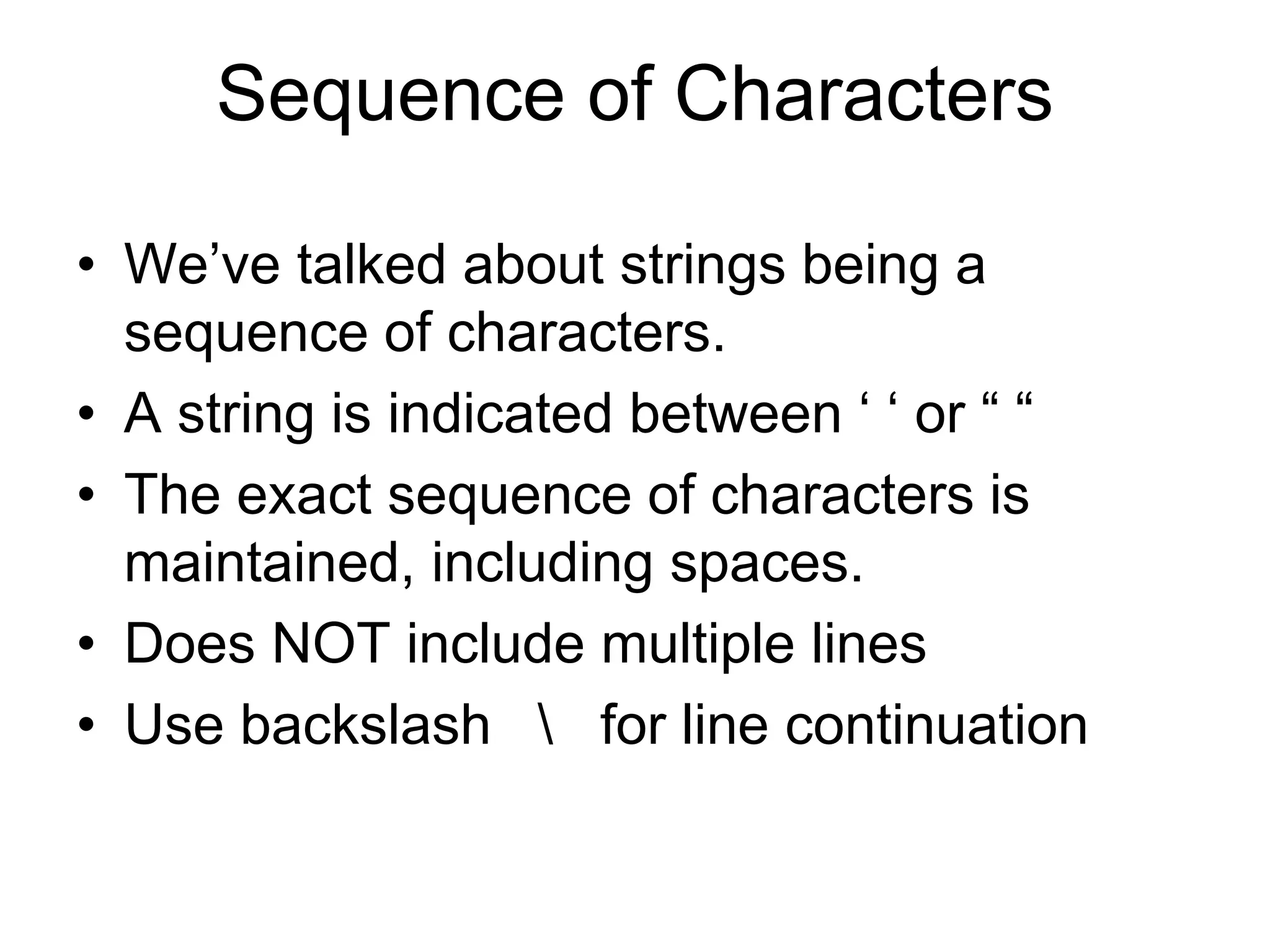 Sequence of Characters
• We’ve talked about strings being a
sequence of characters.
• A string is indicated between ‘ ‘ or “ “
• The exact sequence of characters is
maintained, including spaces.
• Does NOT include multiple lines
• Use backslash  for line continuation
 