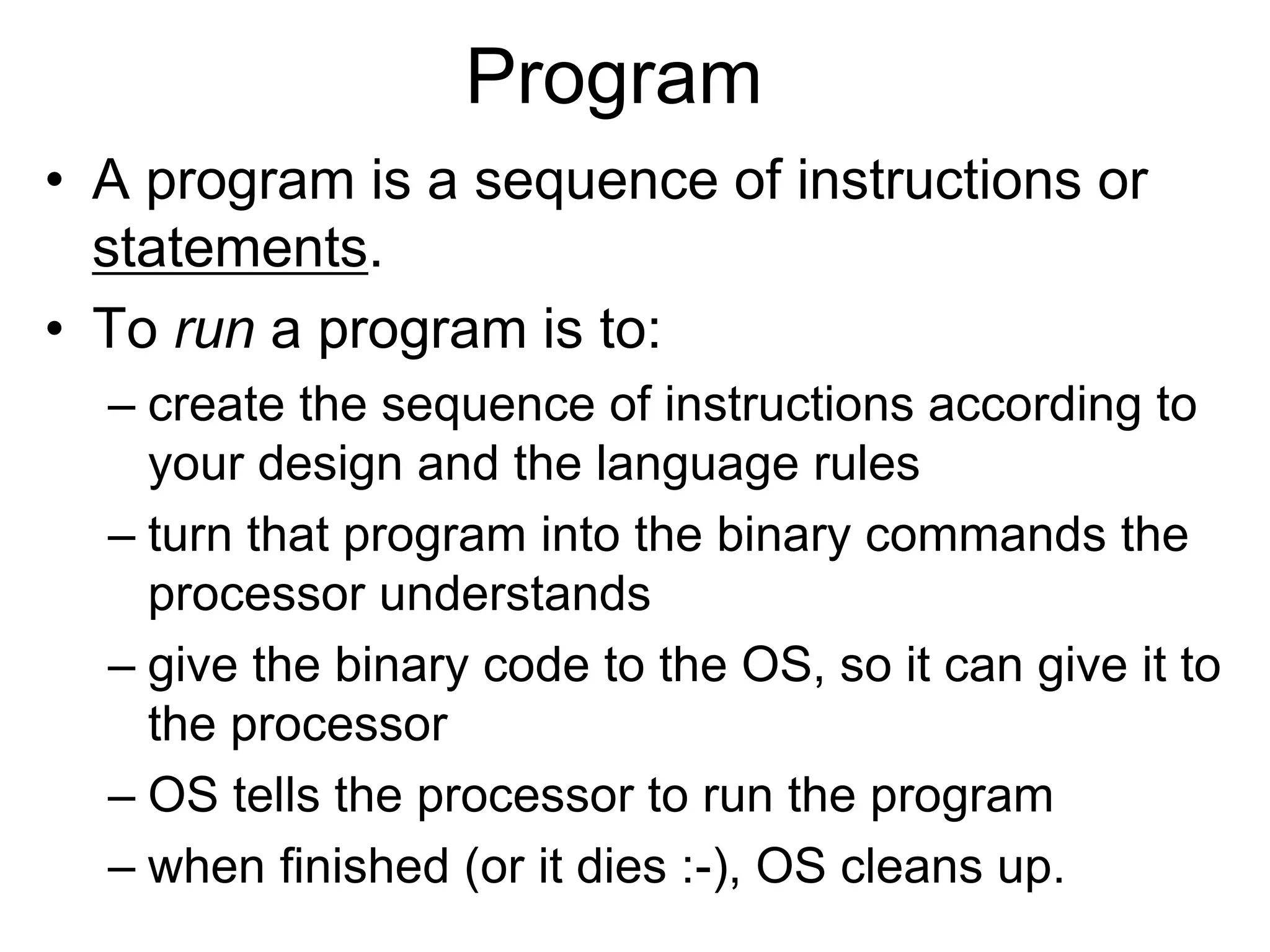 Program
• A program is a sequence of instructions or
statements.
• To run a program is to:
– create the sequence of instructions according to
your design and the language rules
– turn that program into the binary commands the
processor understands
– give the binary code to the OS, so it can give it to
the processor
– OS tells the processor to run the program
– when finished (or it dies :-), OS cleans up.
 