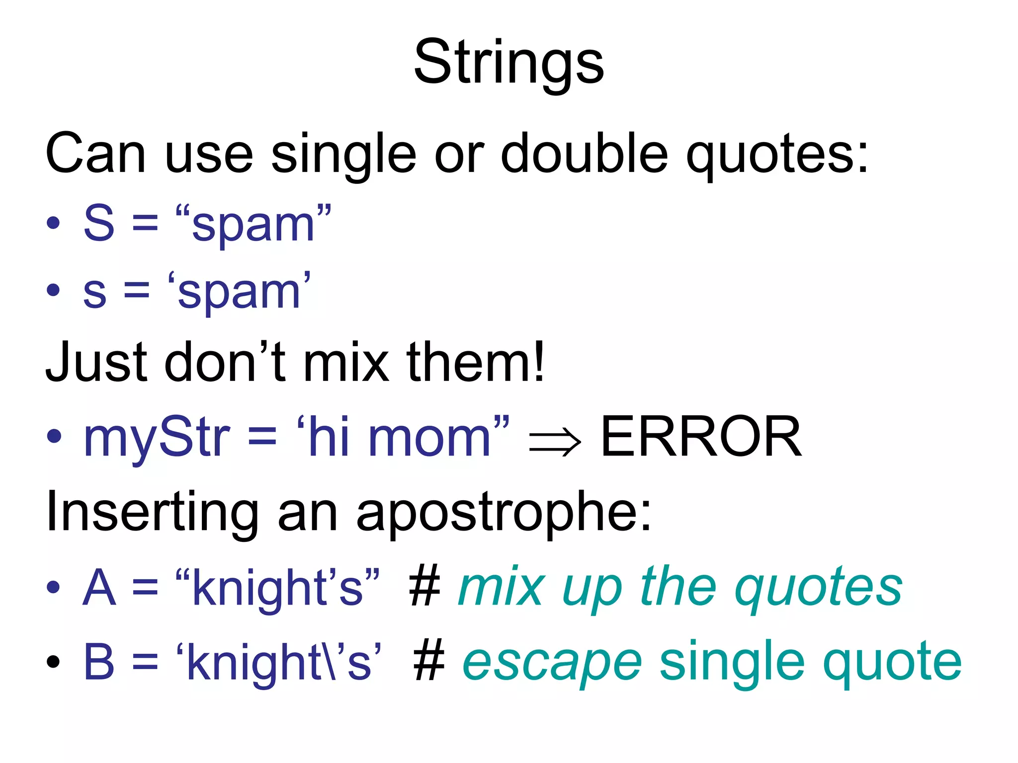Strings
Can use single or double quotes:
• S = “spam”
• s = ‘spam’
Just don’t mix them!
• myStr = ‘hi mom”  ERROR
Inserting an apostrophe:
• A = “knight’s” # mix up the quotes
• B = ‘knight’s’ # escape single quote
 