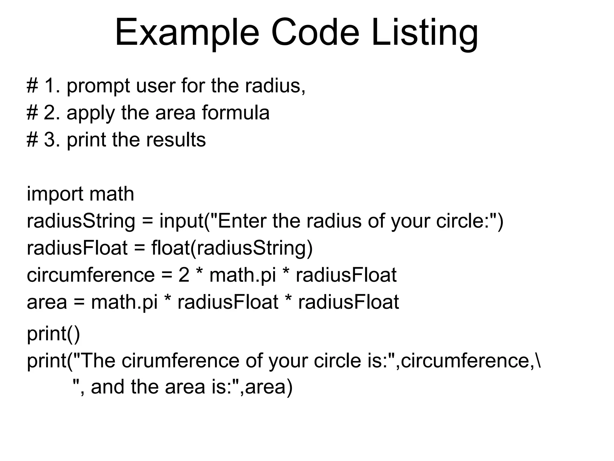 Example Code Listing
# 1. prompt user for the radius,
# 2. apply the area formula
# 3. print the results
import math
radiusString = input("Enter the radius of your circle:")
radiusFloat = float(radiusString)
circumference = 2 * math.pi * radiusFloat
area = math.pi * radiusFloat * radiusFloat
print()
print("The cirumference of your circle is:",circumference,
", and the area is:",area)
 