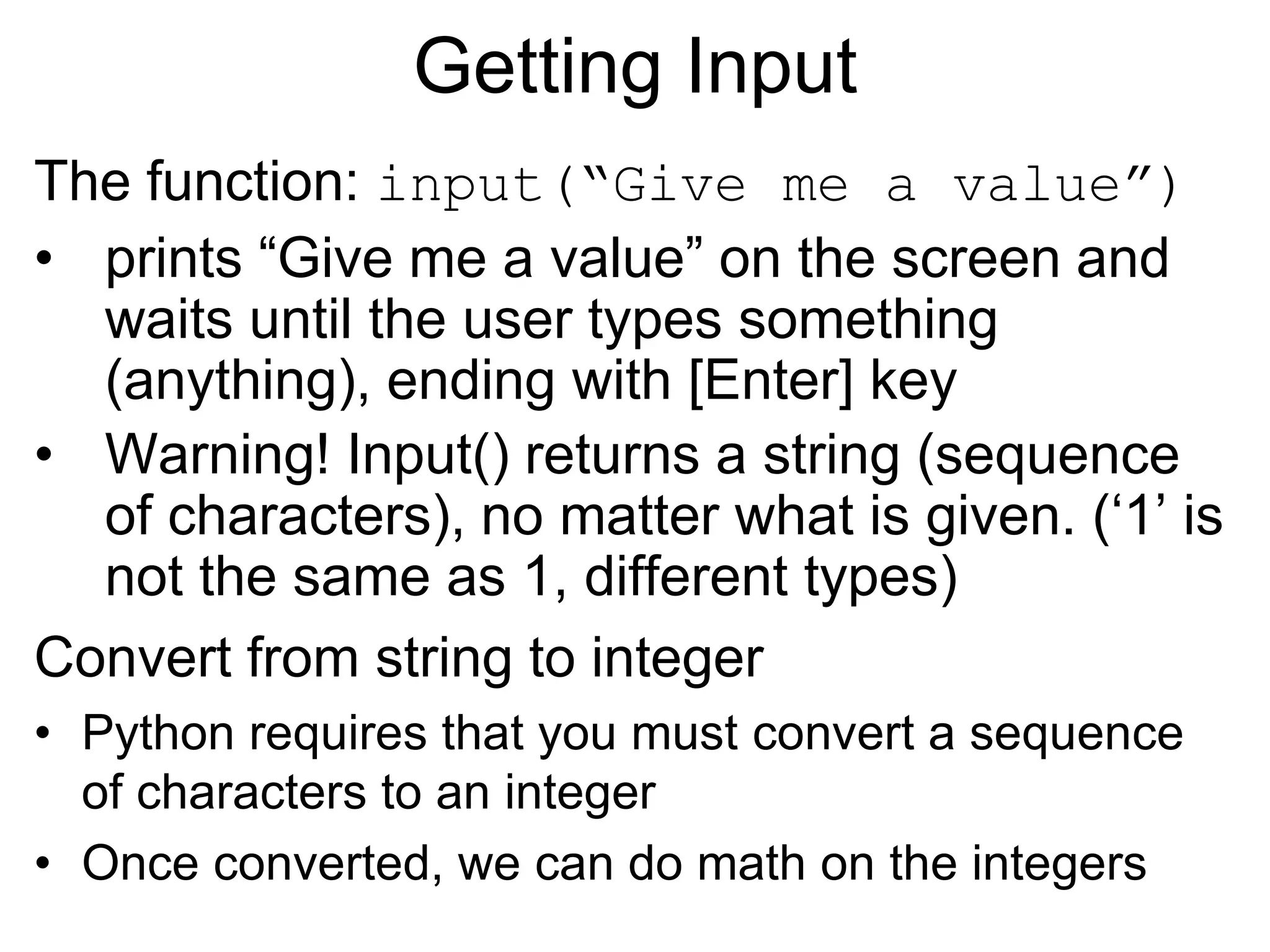 Getting Input
The function: input(“Give me a value”)
• prints “Give me a value” on the screen and
waits until the user types something
(anything), ending with [Enter] key
• Warning! Input() returns a string (sequence
of characters), no matter what is given. (‘1’ is
not the same as 1, different types)
Convert from string to integer
• Python requires that you must convert a sequence
of characters to an integer
• Once converted, we can do math on the integers
 
