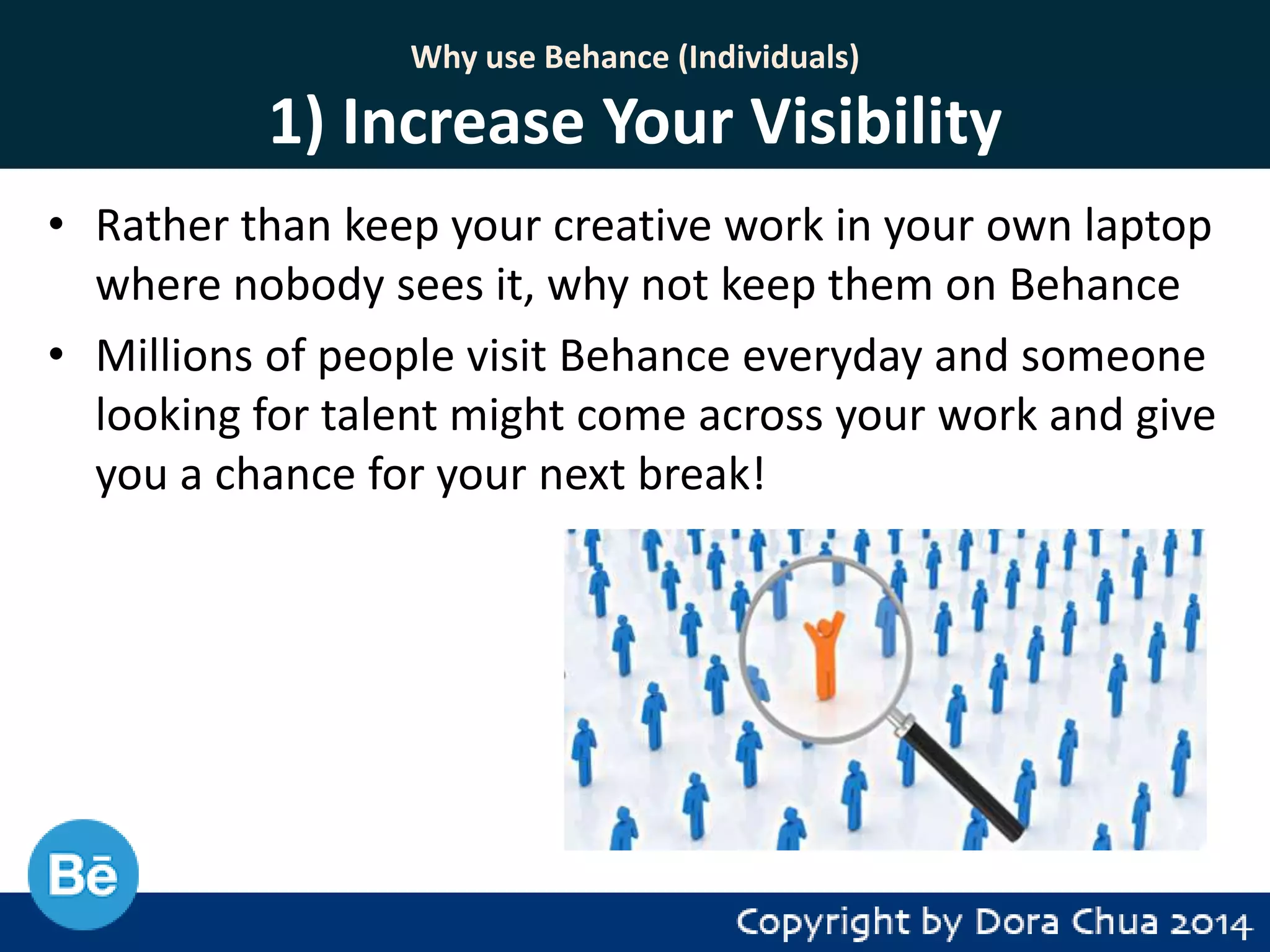 Why use Behance (Individuals)

1) Increase Your Visibility
• Rather than keep your creative work in your own laptop
where nobody sees it, why not keep them on Behance
• Millions of people visit Behance everyday and someone
looking for talent might come across your work and give
you a chance for your next break!

 