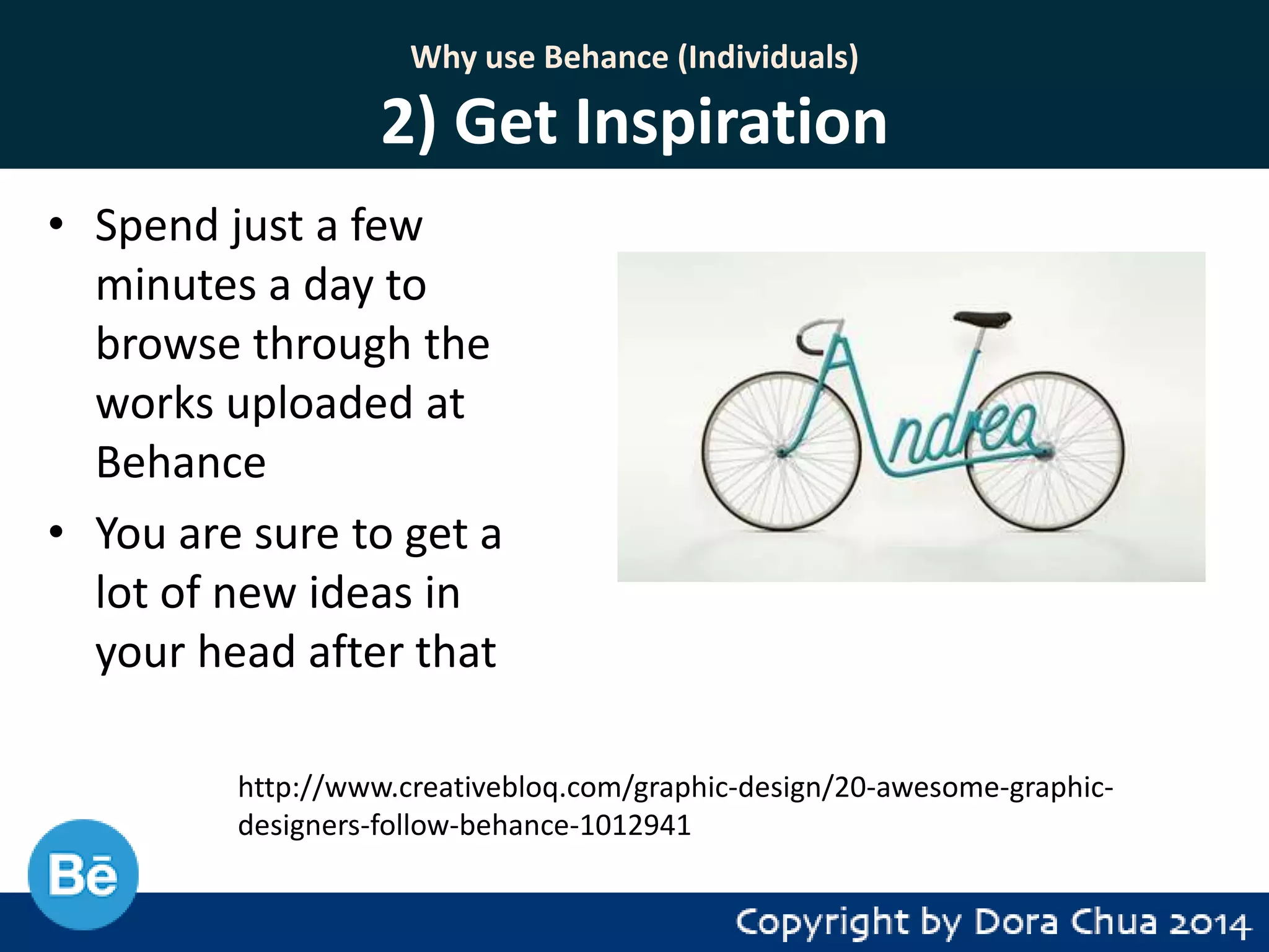 Why use Behance (Individuals)

2) Get Inspiration
• Spend just a few
minutes a day to
browse through the
works uploaded at
Behance
• You are sure to get a
lot of new ideas in
your head after that
http://www.creativebloq.com/graphic-design/20-awesome-graphicdesigners-follow-behance-1012941

 