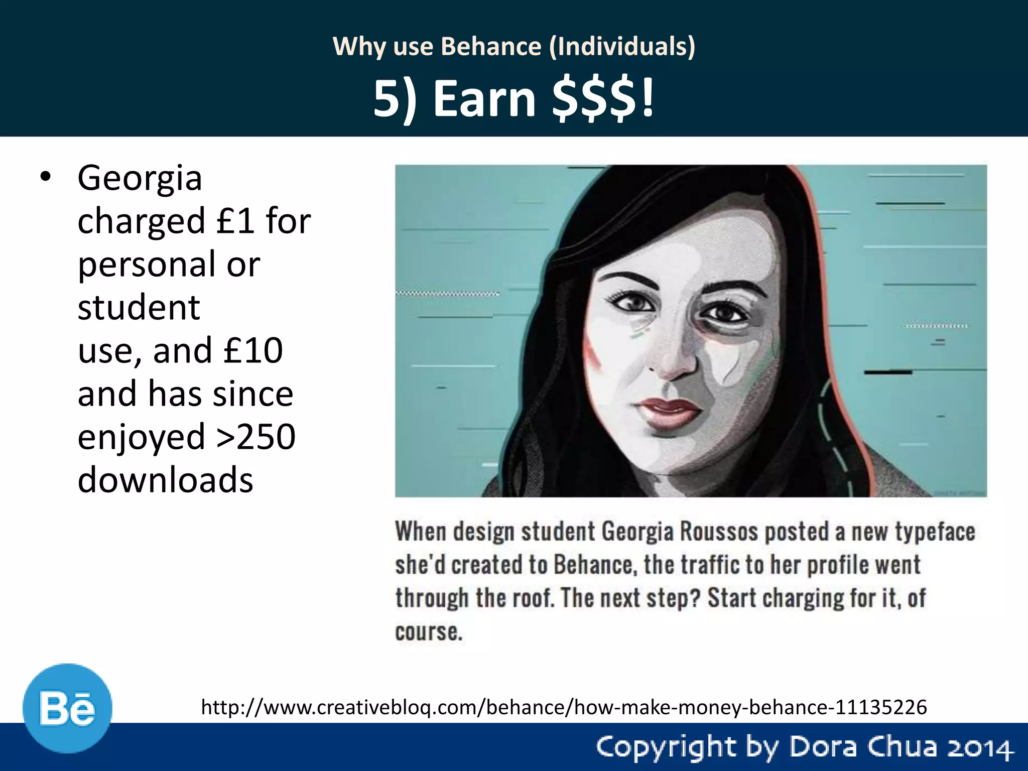 Why use Behance (Individuals)

5) Earn $$$!
• Georgia
charged £1 for
personal or
student
use, and £10
and has since
enjoyed >250
downloads

http://www.creativebloq.com/behance/how-make-money-behance-11135226

 