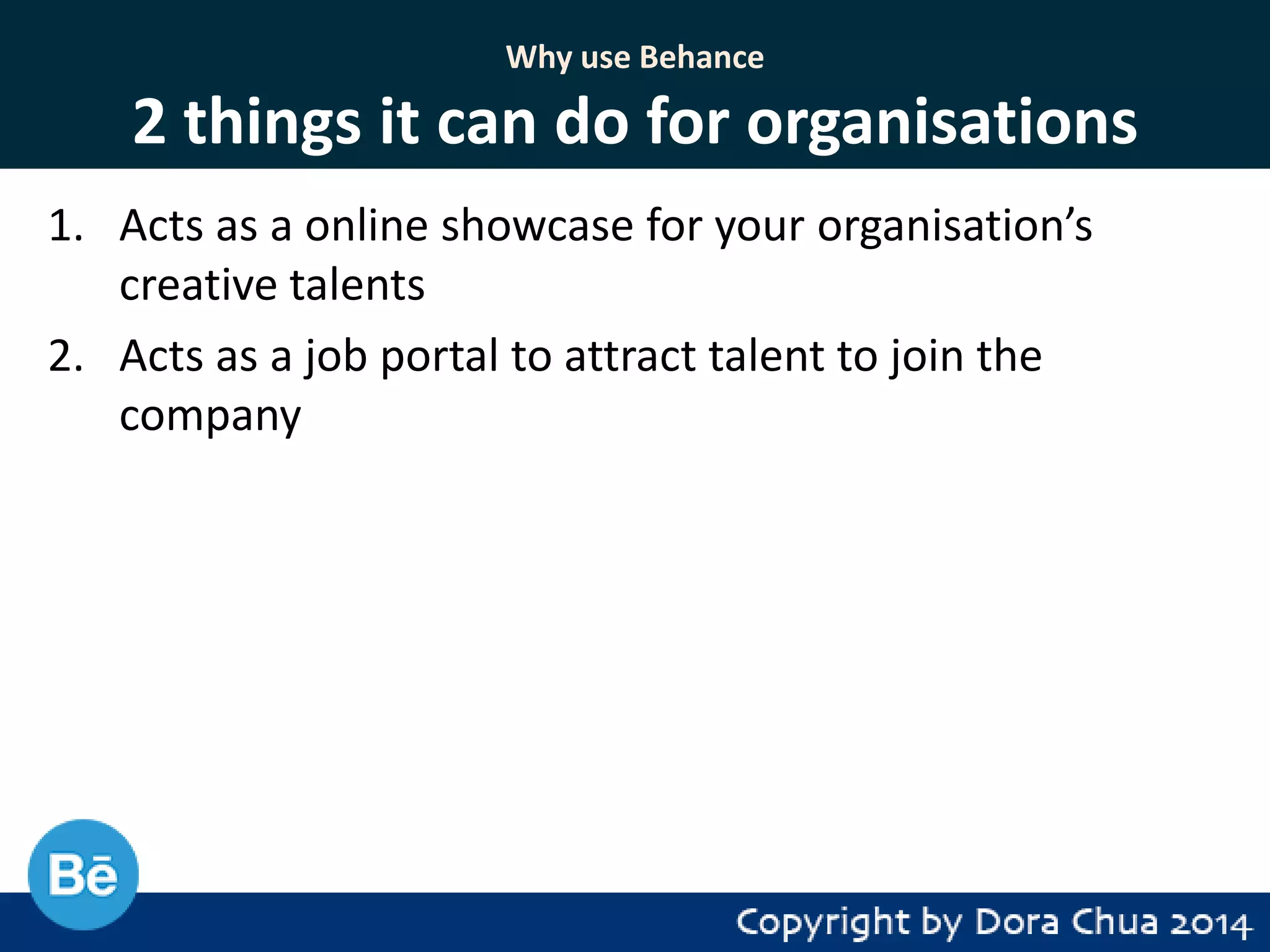 Why use Behance

2 things it can do for organisations
1. Acts as a online showcase for your organisation’s
creative talents
2. Acts as a job portal to attract talent to join the
company

 